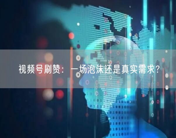视频号刷赞：一场泡沫还是真实需求？