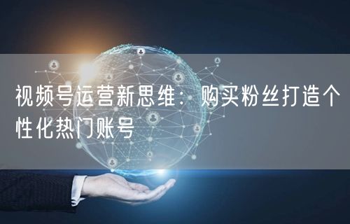 视频号运营新思维：购买粉丝打造个性化热门账号
