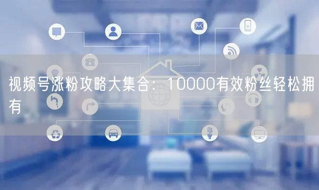 视频号涨粉攻略大集合：10000有效粉丝轻松拥有