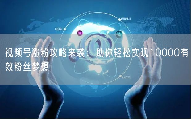 视频号涨粉攻略来袭：助你轻松实现10000有效粉丝梦想