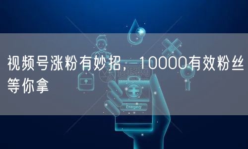 视频号涨粉有妙招，10000有效粉丝等你拿