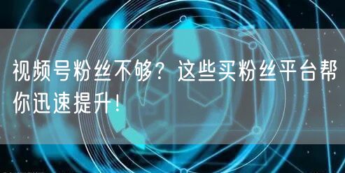 视频号粉丝不够?这些买粉丝平台帮你迅速提升!