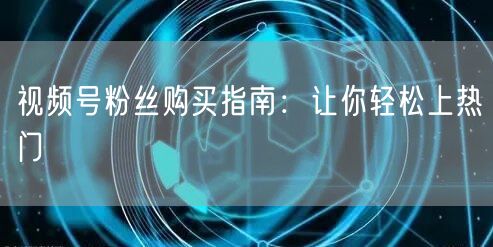视频号粉丝购买指南：让你轻松上热门