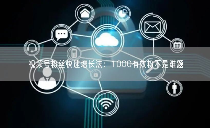 视频号粉丝快速增长法：1000有效粉不是难题