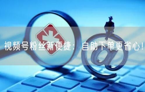 视频号粉丝新便捷:自助下单更省心!