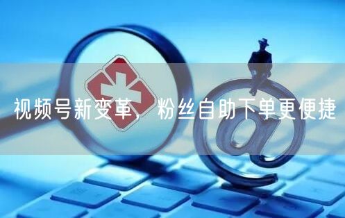 视频号新变革,粉丝自助下单更便捷
