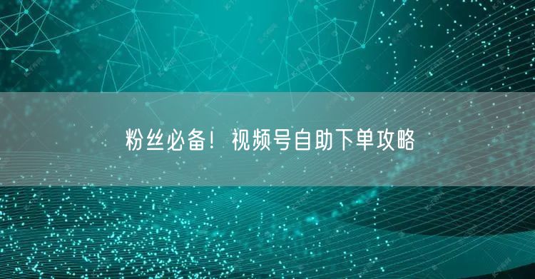 粉丝必备！视频号自助下单攻略