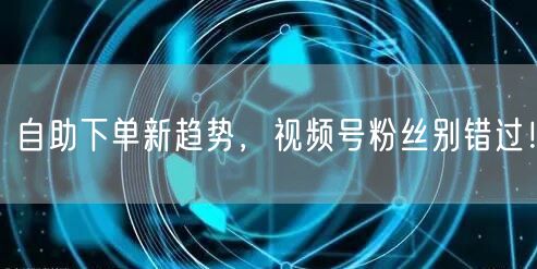 自助下单新趋势，视频号粉丝别错过！