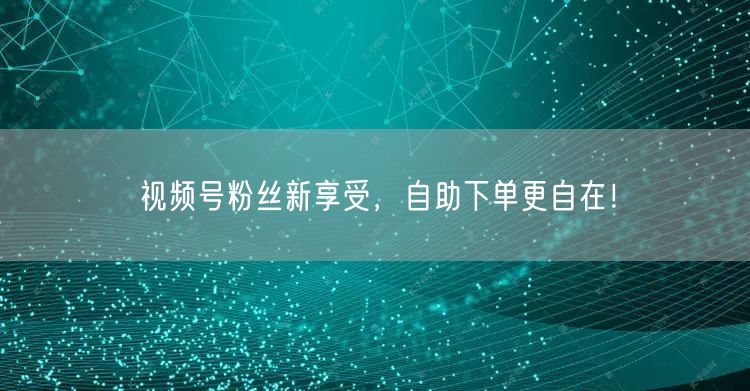 视频号粉丝新享受，自助下单更自在！