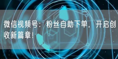 微信视频号：粉丝自助下单，开启创收新篇章！