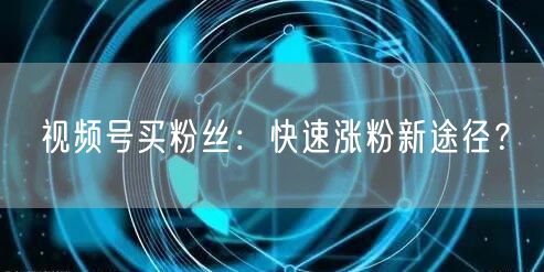 视频号买粉丝：快速涨粉新途径？