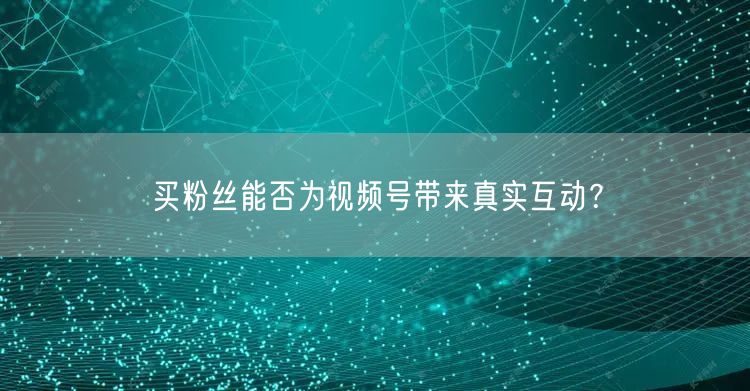 买粉丝能否为视频号带来真实互动?
