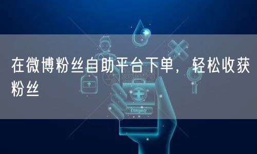在微博粉丝自助平台下单，轻松收获粉丝