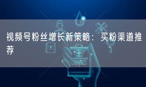 视频号粉丝增长新策略:买粉渠道推荐
